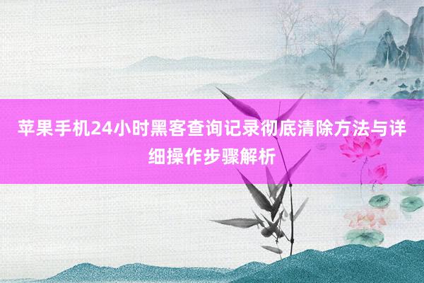 苹果手机24小时黑客查询记录彻底清除方法与详细操作步骤解析