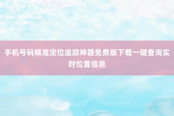 手机号码精准定位追踪神器免费版下载一键查询实时位置信息