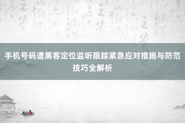 手机号码遭黑客定位监听跟踪紧急应对措施与防范技巧全解析