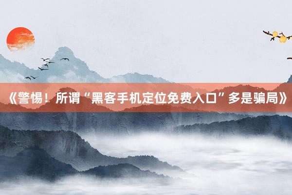 《警惕！所谓“黑客手机定位免费入口”多是骗局》