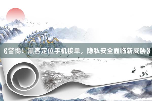 《警惕！黑客定位手机接单，隐私安全面临新威胁》